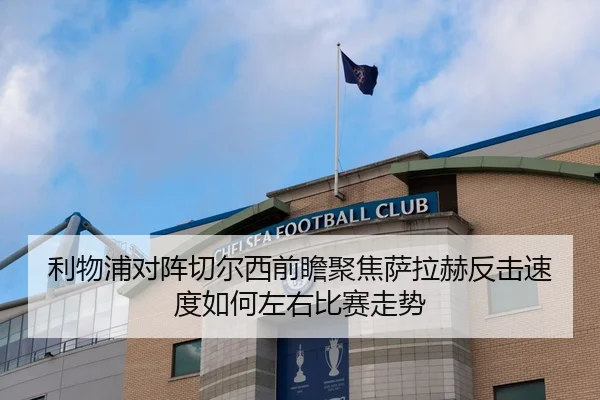 利物浦对阵切尔西前瞻聚焦萨拉赫反击速度如何左右比赛走势